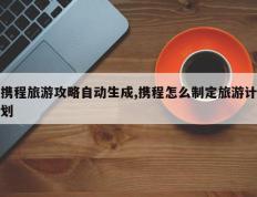携程旅游攻略自动生成,携程怎么制定旅游计划