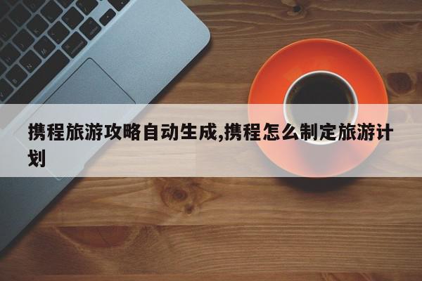 携程旅游攻略自动生成,携程怎么制定旅游计划
