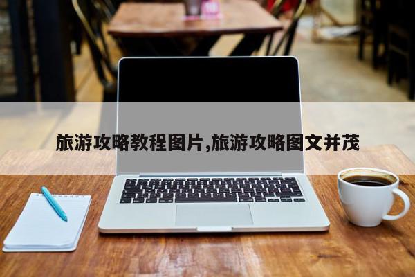 旅游攻略教程图片,旅游攻略图文并茂